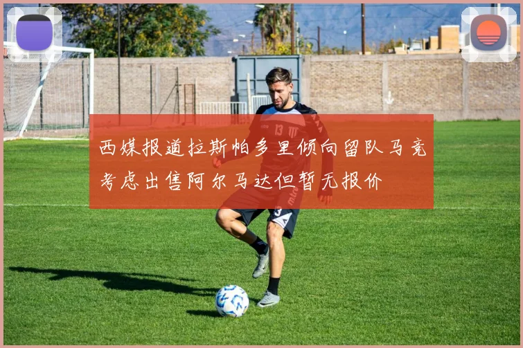 西媒报道拉斯帕多里倾向留队马竞考虑出售阿尔马达但暂无报价