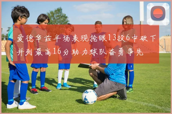 爱德华兹半场表现抢眼13投6中砍下并列最高16分助力球队奋勇争先