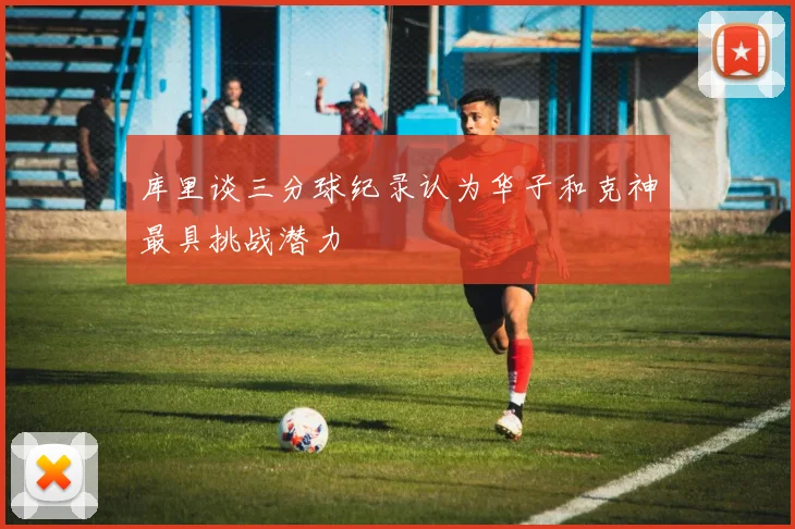 库里谈三分球纪录认为华子和克神最具挑战潜力