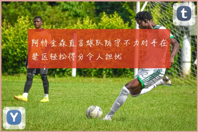 阿特金森直言球队防守不力对手在禁区轻松得分令人担忧
