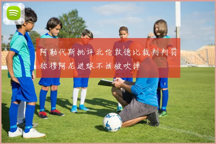 阿勒代斯批评北伦敦德比裁判判罚称穆阿尼进球不该被吹掉