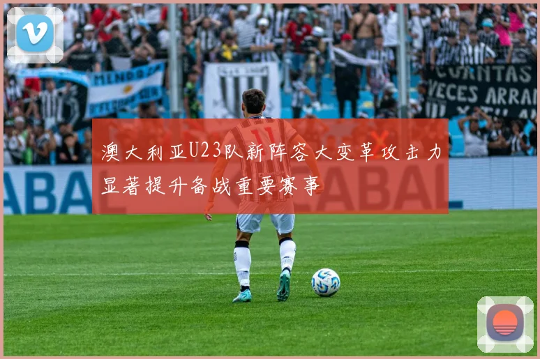 澳大利亚U23队新阵容大变革攻击力显著提升备战重要赛事