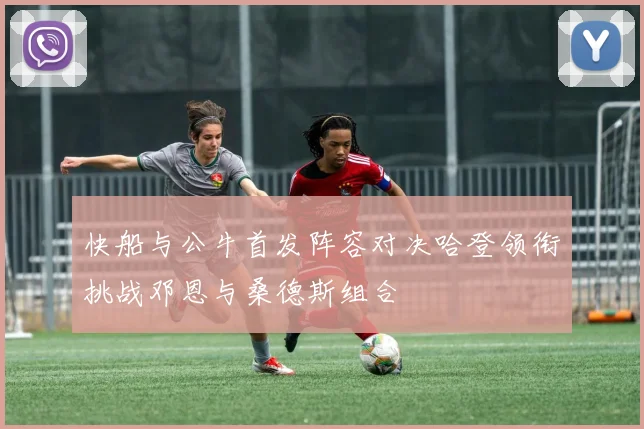 快船与公牛首发阵容对决哈登领衔挑战邓恩与桑德斯组合