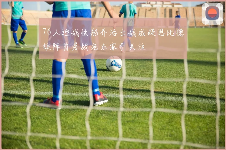 76人迎战快船乔治出战成疑恩比德缺阵首秀战老东家引关注