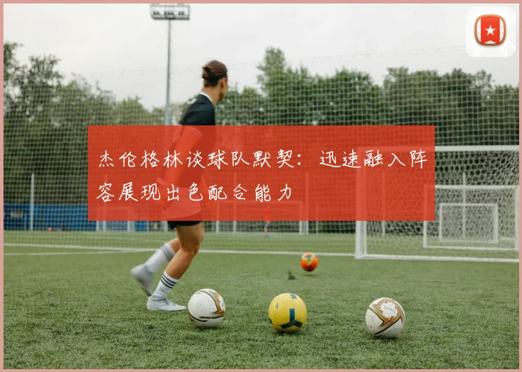 杰伦格林谈球队默契：迅速融入阵容展现出色配合能力