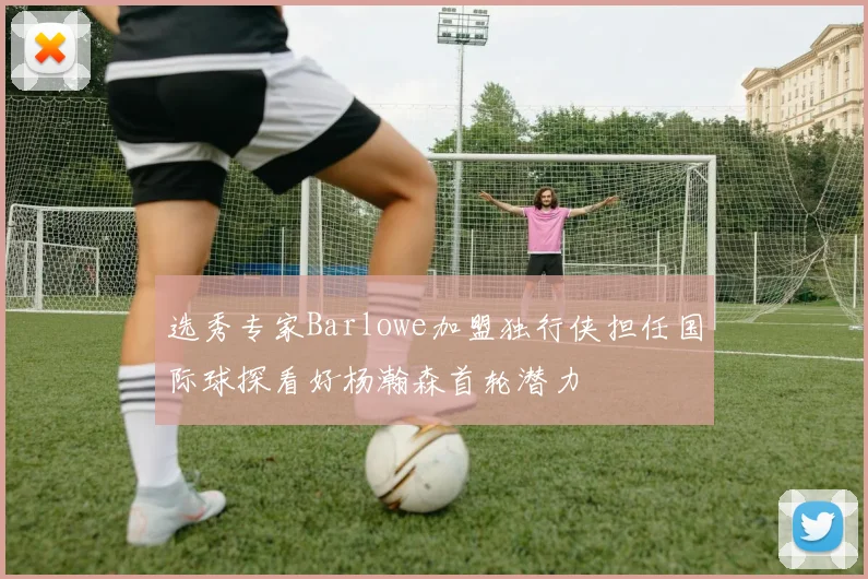 选秀专家Barlowe加盟独行侠担任国际球探看好杨瀚森首轮潜力