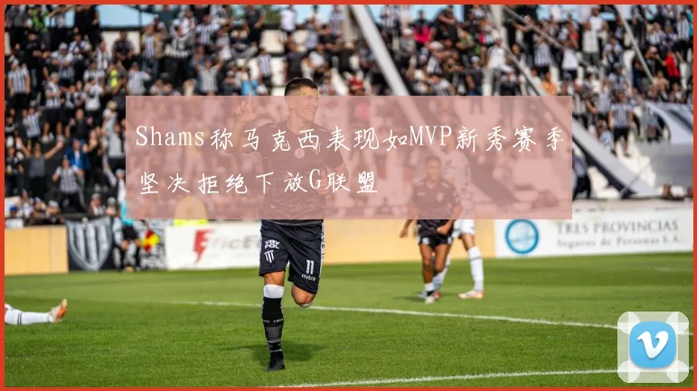 Shams称马克西表现如MVP新秀赛季坚决拒绝下放G联盟