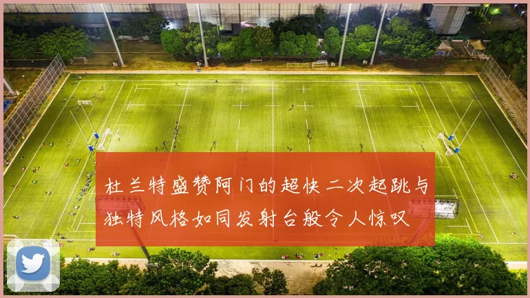 杜兰特盛赞阿门的超快二次起跳与独特风格如同发射台般令人惊叹