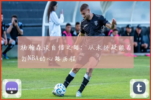 杨瀚森谈自信之路：从未怀疑能否打NBA的心路历程