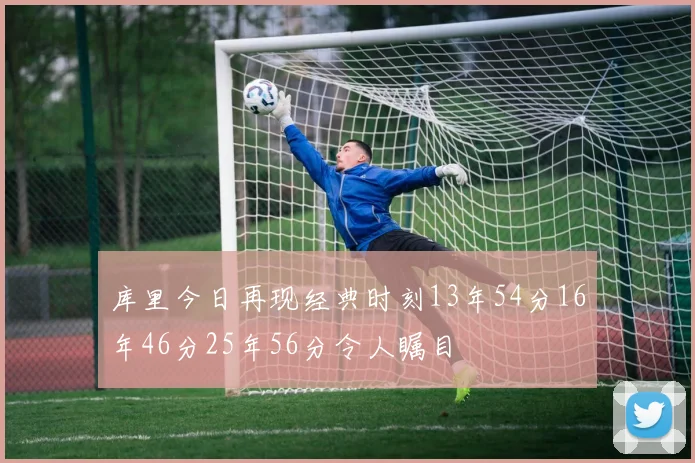 库里今日再现经典时刻13年54分16年46分25年56分令人瞩目
